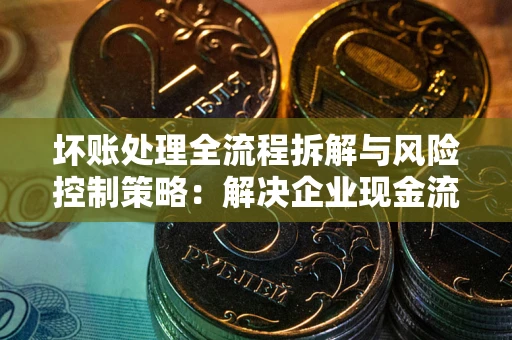 济南坏账处理全流程拆解与风险控制策略：解决企业现金流顽疾的实战指南