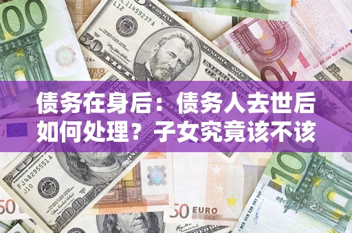 济南债务在身后：债务人去世后如何处理？子女究竟该不该还钱？