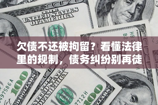 济南欠债不还被拘留？看懂法律里的规制，债务纠纷别再徒劳奔波