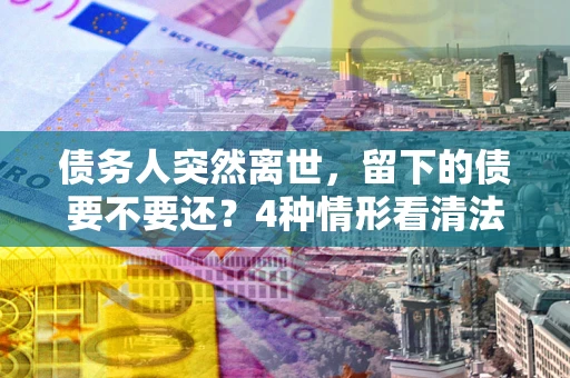 济南债务人突然离世，留下的债要不要还？4种情形看清法律判决