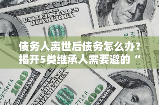 济南债务人离世后债务怎么办？揭开5类继承人需要避的“坑”