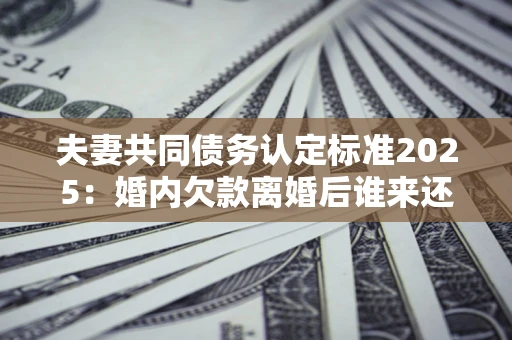 济南夫妻共同债务认定标准2025:婚内欠款离婚后谁来还? 济南夫妻共同债务认定标准2025:婚内欠款离婚后谁来还?