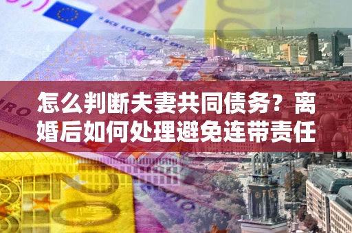 济南怎么判断夫妻共同债务？离婚后如何处理避免连带责任？